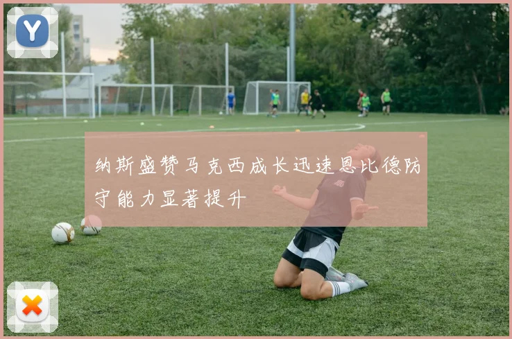 纳斯盛赞马克西成长迅速恩比德防守能力显著提升