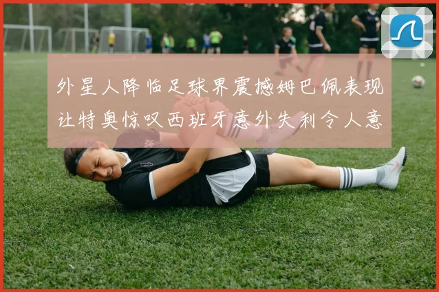 外星人降临足球界震撼姆巴佩表现让特奥惊叹西班牙意外失利令人意外