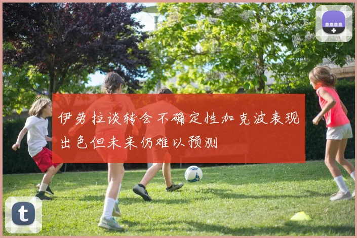 伊劳拉谈转会不确定性加克波表现出色但未来仍难以预测