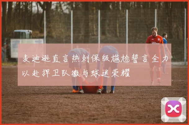 麦迪逊直言热刺保级尴尬誓言全力以赴捍卫队徽与球迷荣耀