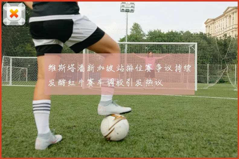 维斯塔潘新加坡站排位赛争议持续发酵红牛赛车调校引发热议
