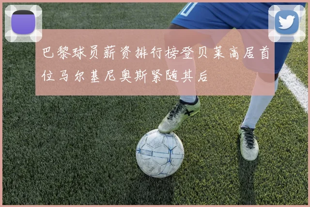 巴黎球员薪资排行榜登贝莱高居首位马尔基尼奥斯紧随其后