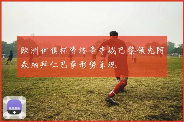 欧洲世俱杯资格争夺战巴黎领先阿森纳拜仁巴萨形势乐观