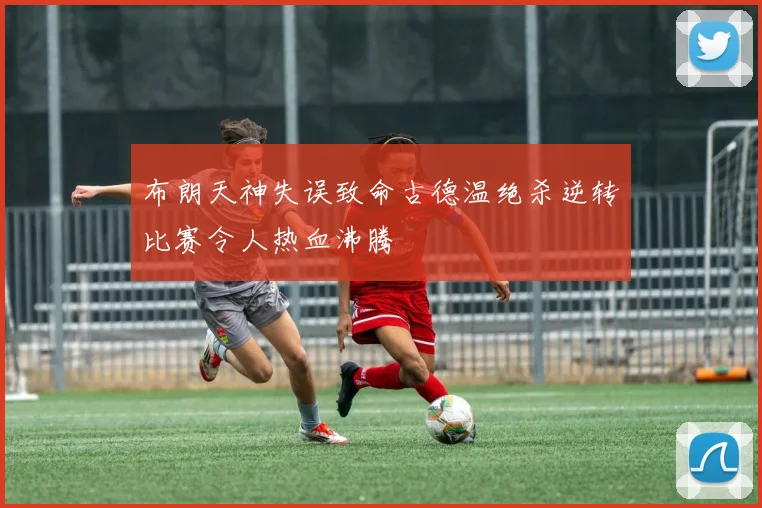 布朗天神失误致命古德温绝杀逆转比赛令人热血沸腾