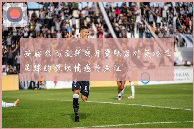 安赫尔戈麦斯离开曼联后对英格兰足球的深切情感与关注