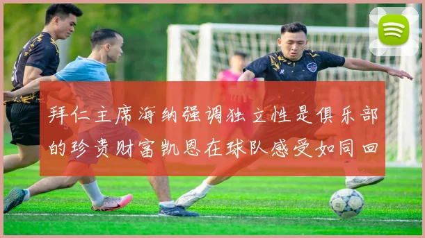拜仁主席海纳强调独立性是俱乐部的珍贵财富凯恩在球队感受如同回家般自在