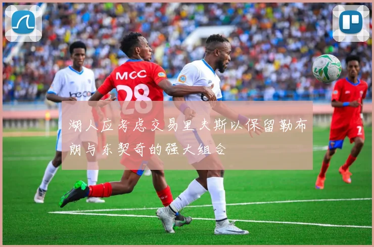 湖人应考虑交易里夫斯以保留勒布朗与东契奇的强大组合