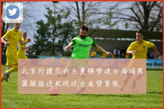 北京外援贝利杰曼强势追分周琦陈盈骏接连犯规送分局势紧张