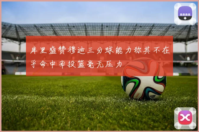 库里盛赞穆迪三分球能力称其不在乎命中率投篮毫无压力
