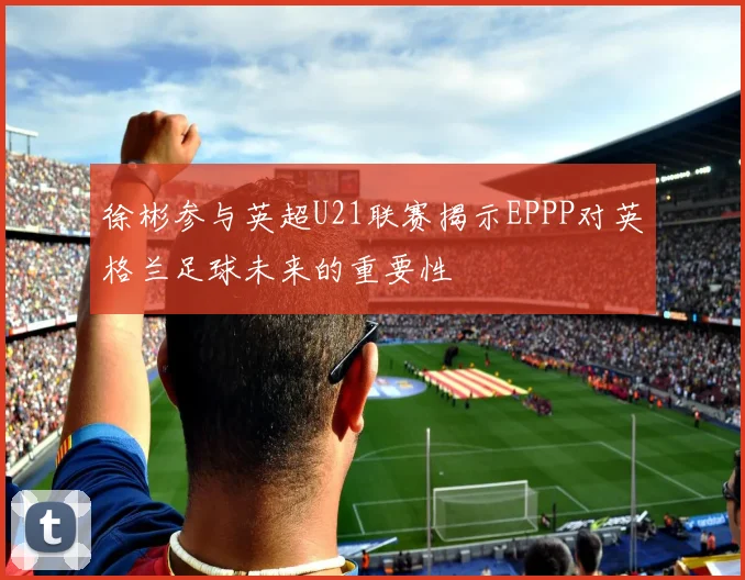 徐彬参与英超U21联赛揭示EPPP对英格兰足球未来的重要性