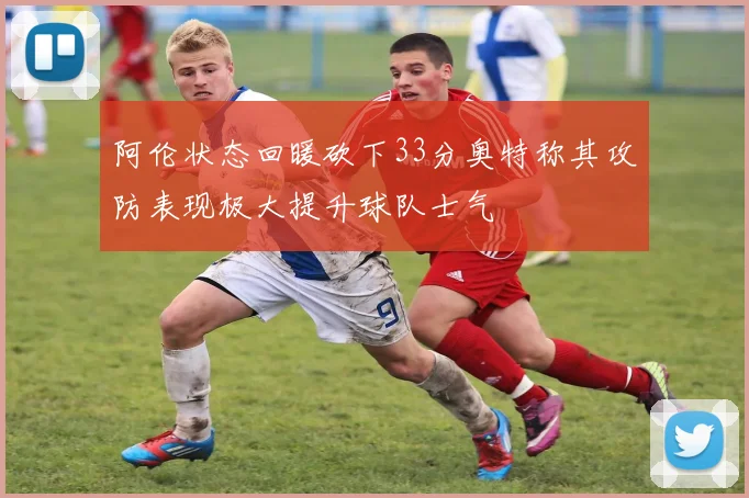 阿伦状态回暖砍下33分奥特称其攻防表现极大提升球队士气