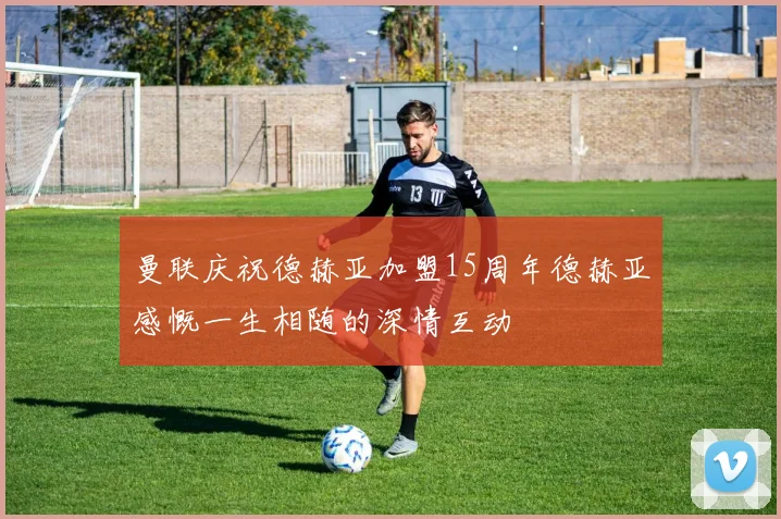曼联庆祝德赫亚加盟15周年德赫亚感慨一生相随的深情互动