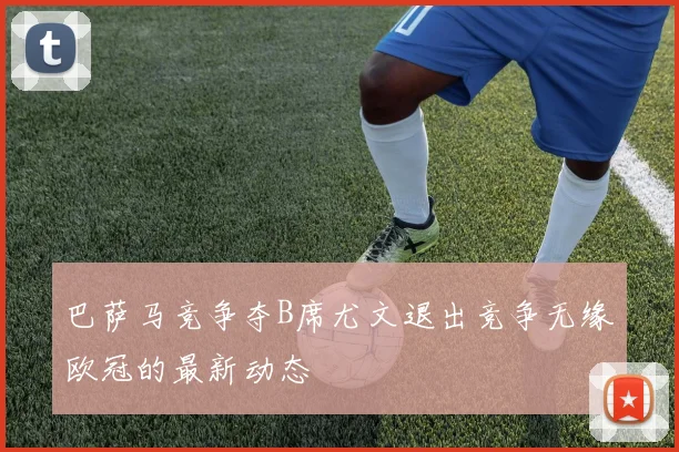 巴萨马竞争夺B席尤文退出竞争无缘欧冠的最新动态