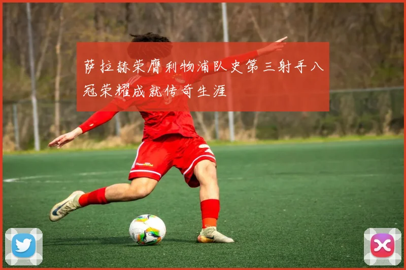 萨拉赫荣膺利物浦队史第三射手八冠荣耀成就传奇生涯