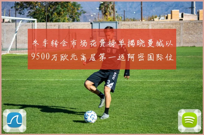 冬季转会市场花费榜单揭晓曼城以9500万欧元高居第一迈阿密国际位列第十一