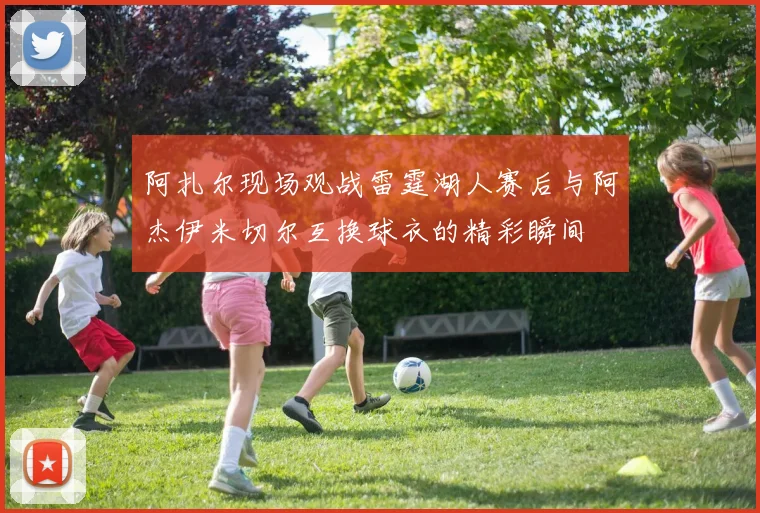 阿扎尔现场观战雷霆湖人赛后与阿杰伊米切尔互换球衣的精彩瞬间
