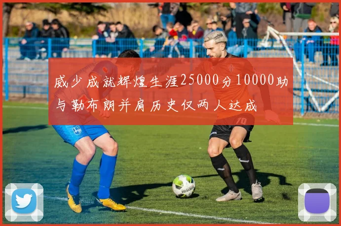 威少成就辉煌生涯25000分10000助与勒布朗并肩历史仅两人达成