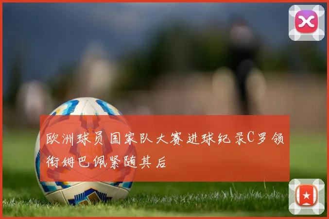 欧洲球员国家队大赛进球纪录C罗领衔姆巴佩紧随其后