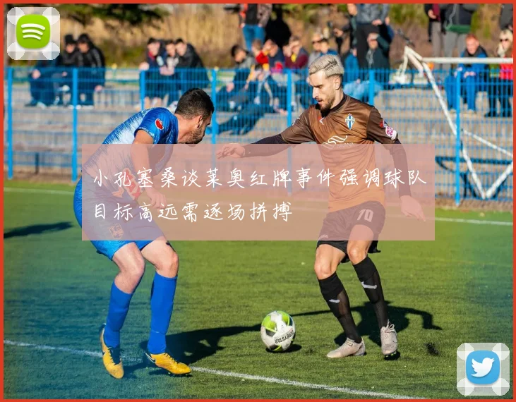 小孔塞桑谈莱奥红牌事件强调球队目标高远需逐场拼搏