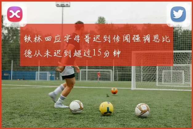 铁林回应字母哥迟到传闻强调恩比德从未迟到超过15分钟
