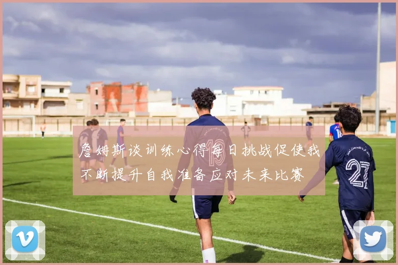 詹姆斯谈训练心得每日挑战促使我不断提升自我准备应对未来比赛