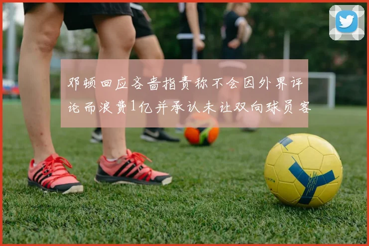 邓顿回应吝啬指责称不会因外界评论而浪费1亿并承认未让双向球员客场是失误