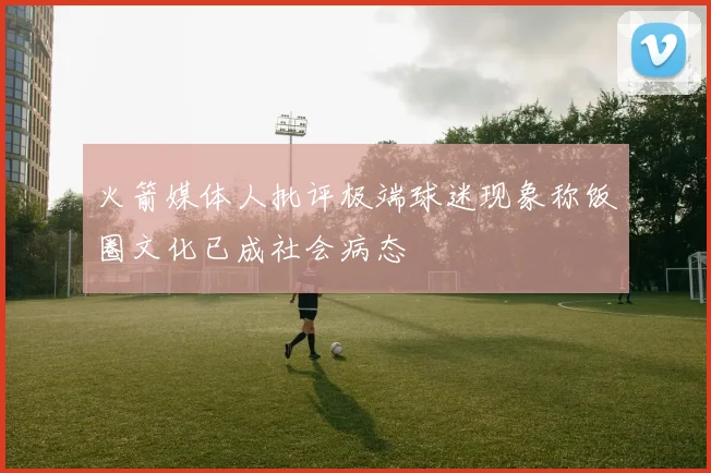 火箭媒体人批评极端球迷现象称饭圈文化已成社会病态