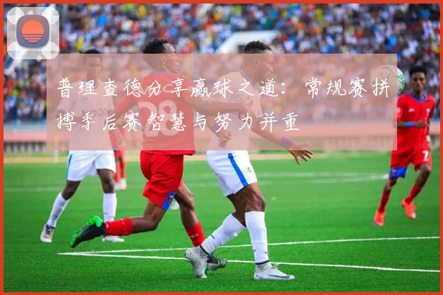 普理查德分享赢球之道:常规赛拼搏季后赛智慧与努力并重