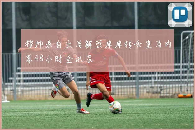 穆帅亲自出马解密库库转会皇马内幕48小时全记录