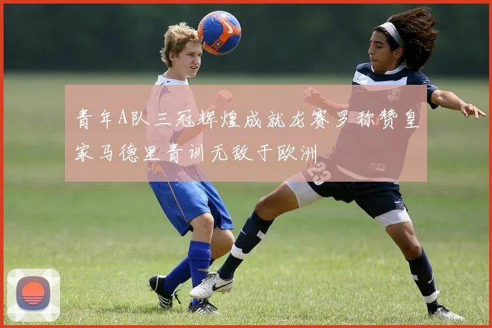 青年A队三冠辉煌成就龙赛罗称赞皇家马德里青训无敌于欧洲