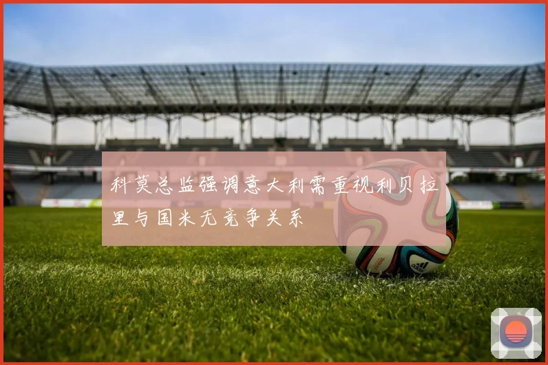科莫总监强调意大利需重视利贝拉里与国米无竞争关系
