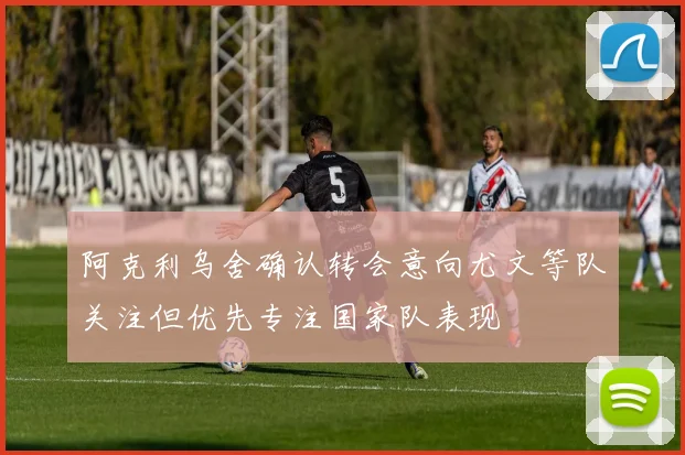 阿克利乌舍确认转会意向尤文等队关注但优先专注国家队表现