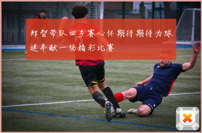 郑智带队回乡赛心怀期待期待为球迷奉献一场精彩比赛